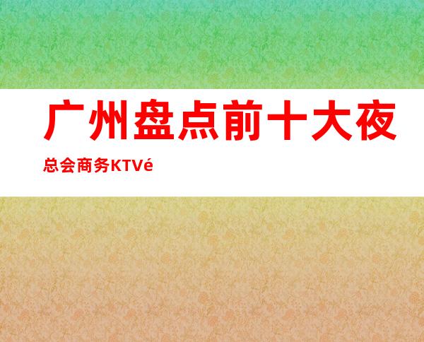 广州盘点前十大夜总会商务KTV高档次好性价比高 – 广州天河商务KTV
