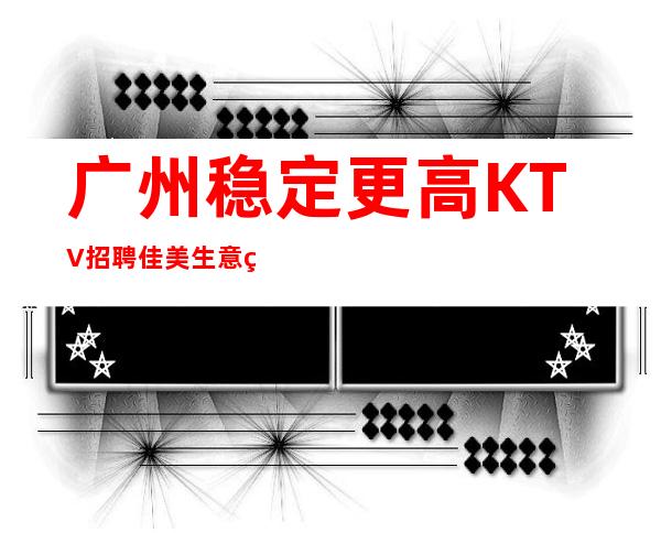 广州稳定更高KTV招聘佳美生意火爆可上班