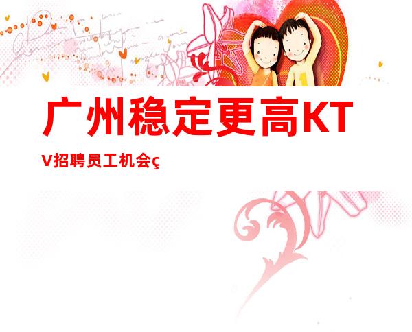 广州稳定更高KTV招聘员工机会留给有心人