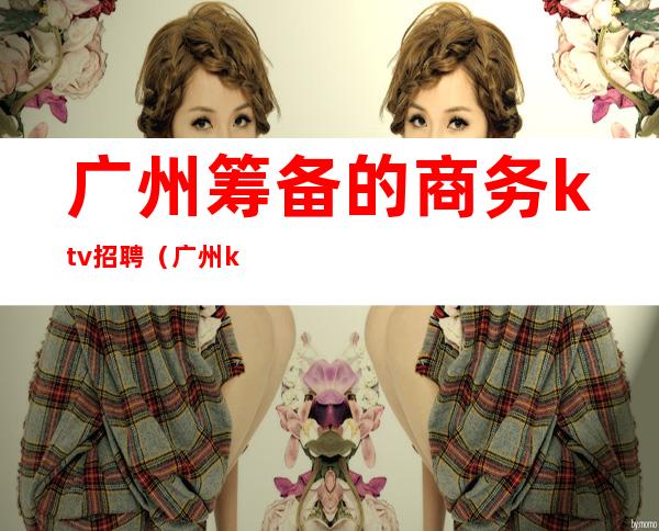 广州筹备的商务ktv招聘(广州ktv高薪招聘)