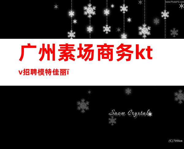 广州素场商务ktv招聘模特佳丽(广州ktv夜场佳丽招聘)