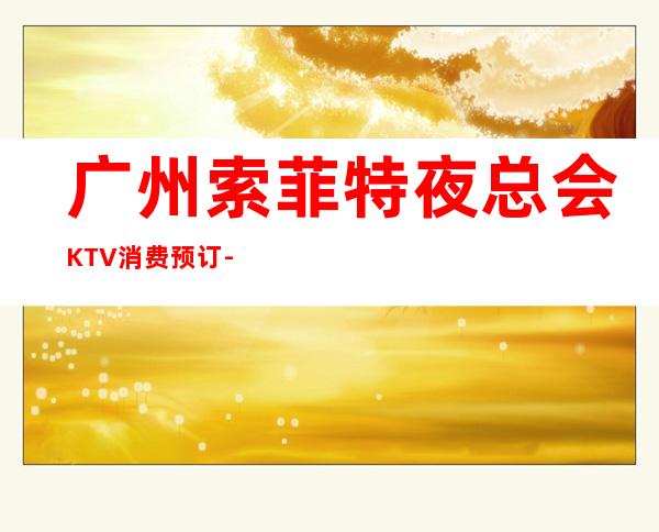 广州索菲特夜总会KTV消费预订-价格一览-值得推荐