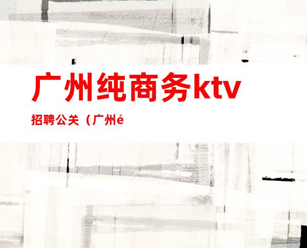 广州纯商务ktv招聘公关(广州高端ktv招聘佳丽公关)