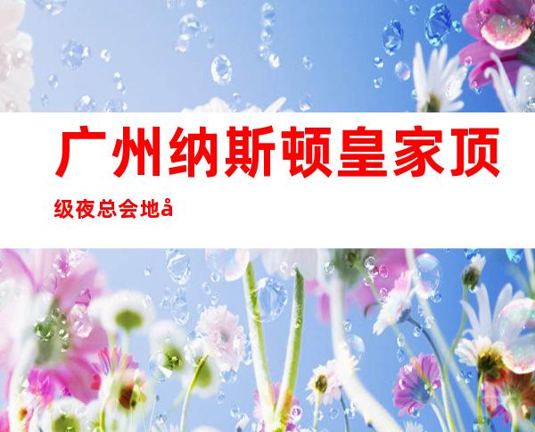 广州纳斯顿皇家顶级夜总会地址,预定电话,消费价位 – 广州花都商务KTV