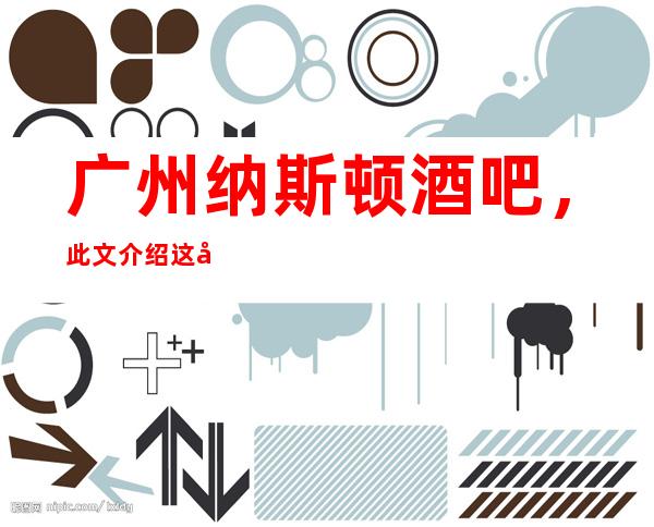 广州纳斯顿酒吧，此文介绍这家店详情让你少踩坑