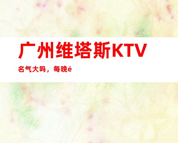 广州维塔斯KTV名气大吗，每晚都夜夜爆满