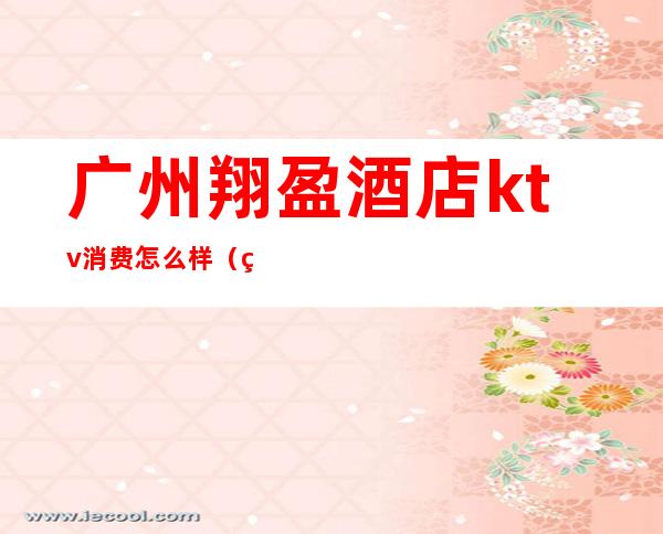 广州翔盈酒店ktv消费怎么样（翔盈国际酒店ktv）