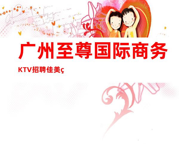 广州至尊国际商务KTV招聘佳美直街上班无考核