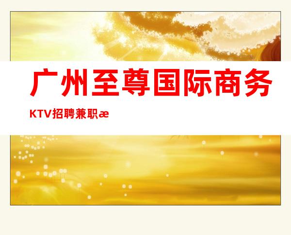 广州至尊国际商务KTV招聘兼职服务生新年新气象赚处对象