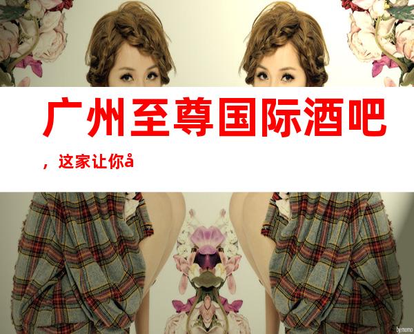 广州至尊国际酒吧,这家让你对夜生活有个重新的认识
