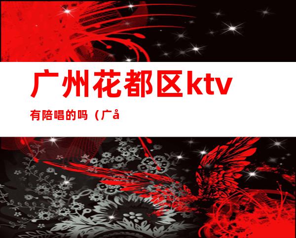 广州花都区ktv有陪唱的吗（广州ktv陪唱价格）