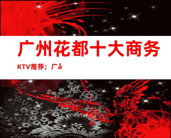 广州花都十大商务KTV推荐；广州花都商务KTV哪家好？