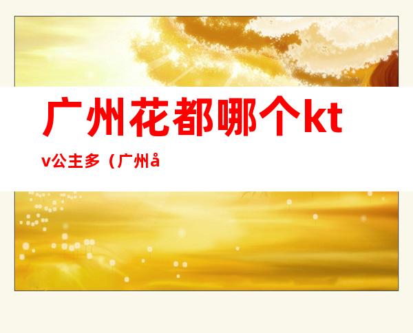 广州花都哪个ktv公主多(广州哪里的ktv有公主)