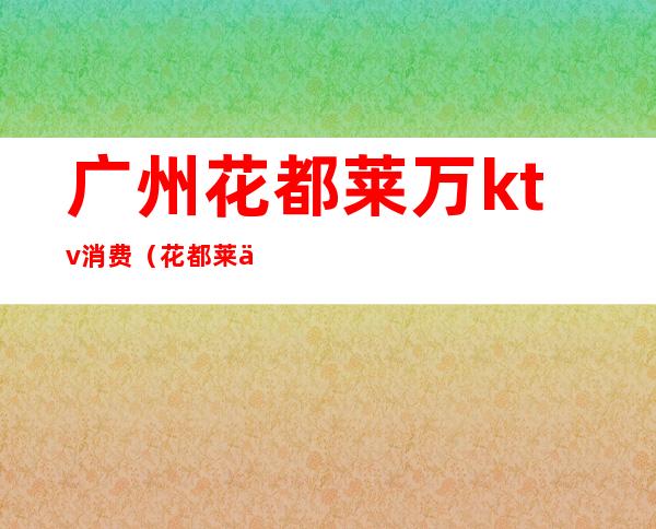 广州花都莱万ktv消费(花都莱万club消费)