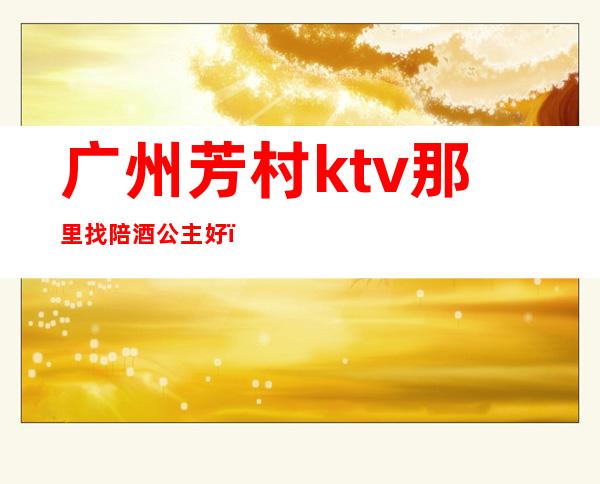 广州芳村ktv那里找陪酒公主好(广州ktv公主小费多少)