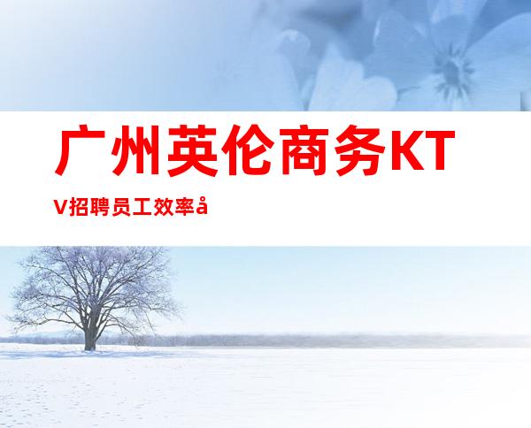 广州英伦商务KTV招聘员工效率包上班下班上二班