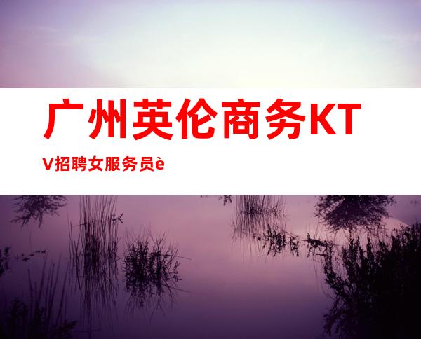 广州英伦商务KTV招聘女服务员赚到手才是自己的