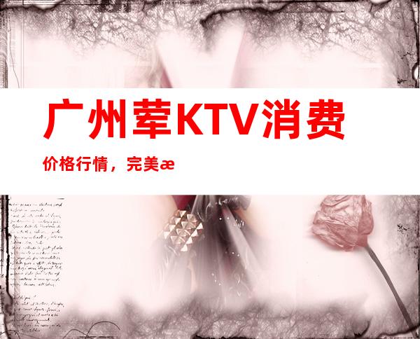 广州荤KTV 消费价格行情，完美攻略，全国更好商务KTV