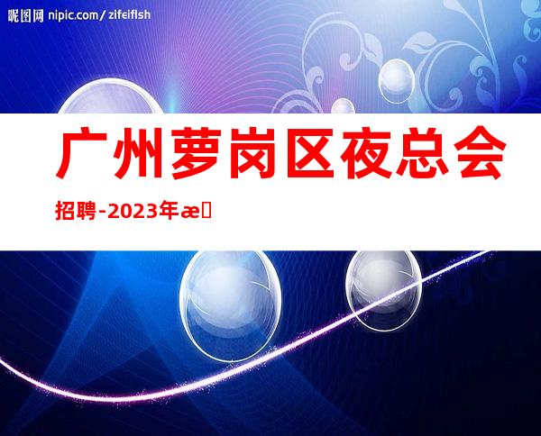 广州萝岗区夜总会招聘-2023年提供的环境很好上班