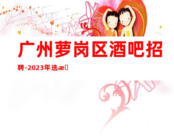 广州萝岗区酒吧招聘-2023年选择大于盲目努力