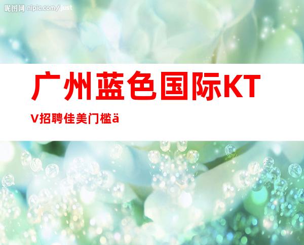 广州蓝色国际KTV招聘佳美门槛低工资高