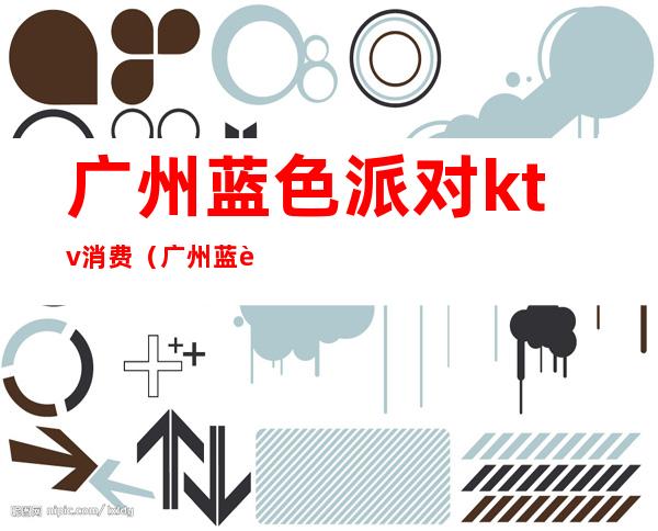 广州蓝色派对ktv消费(广州蓝色派对ktv消费高吗)