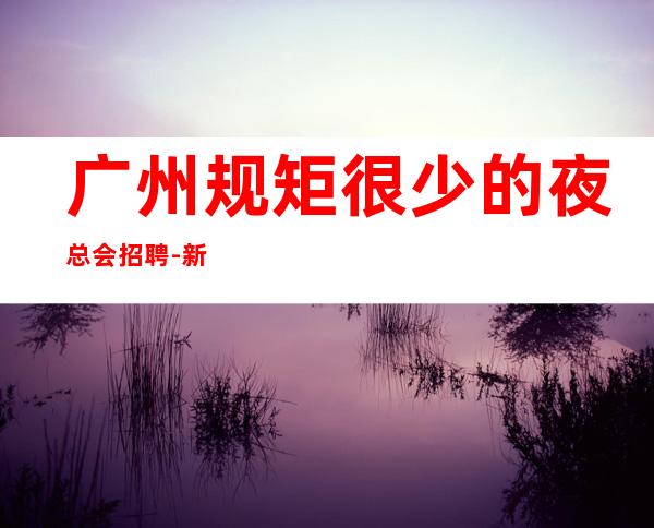 广州规矩很少的夜总会招聘-新人上班优势巨大