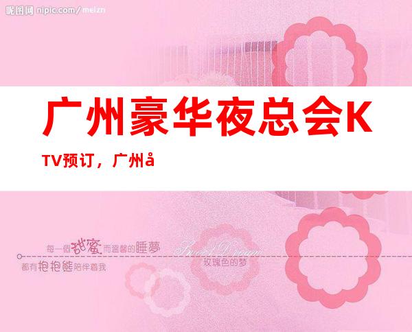 广州豪华夜总会KTV预订,广州前三夜总会比较好玩的哪家