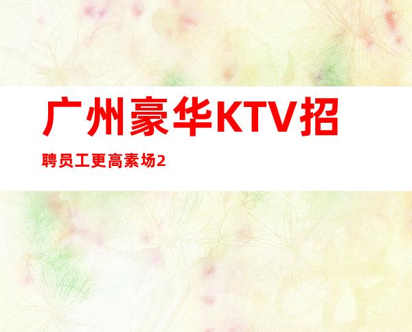 广州豪华KTV招聘员工 更高素场20报销来时机票路费