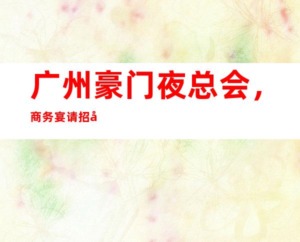 广州豪门夜总会,商务宴请招待客户的好地方