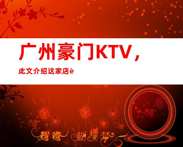 广州豪门KTV,此文介绍这家店详情让你少踩坑