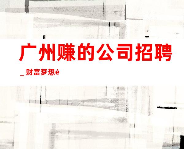 广州赚的公司招聘_财富梦想都有