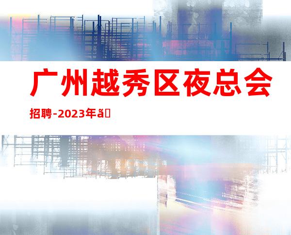 广州越秀区夜总会招聘-2023年《工资高生意非常火爆缺人》-