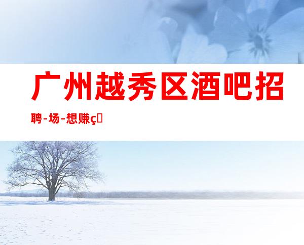广州越秀区酒吧招聘-/场-想赚的来每天上两个班