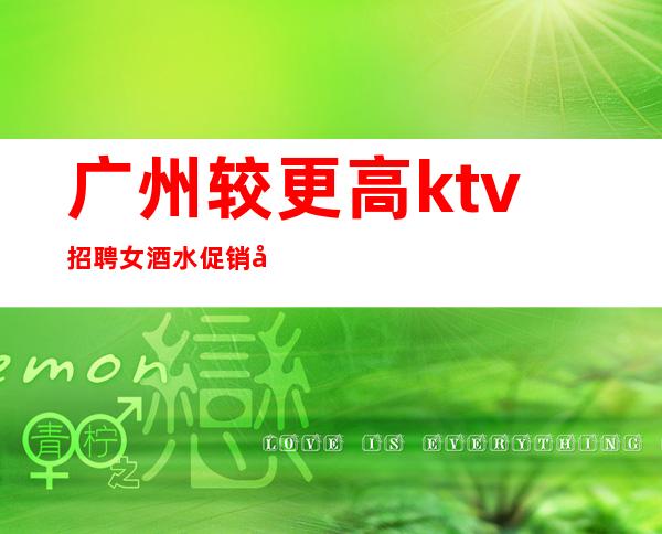 广州较更高ktv招聘女酒水促销=广州夜总会较新招聘信息