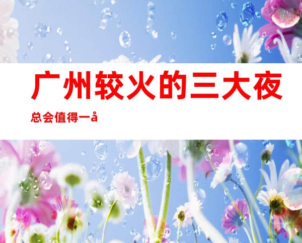 广州较火的三大夜总会值得一去 哪里夜总会好玩
