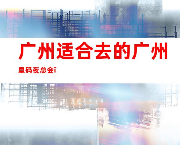 广州适合去的广州皇码夜总会,他好像适合你