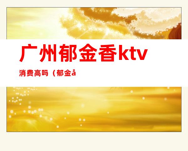 广州郁金香ktv消费高吗(郁金宫ktv怎么样)