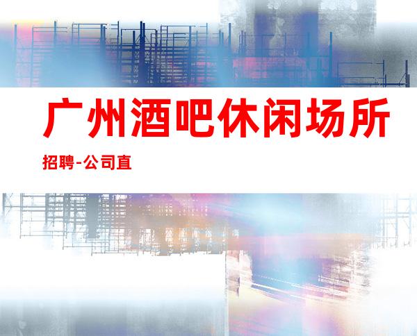 广州酒吧休闲场所招聘-公司直招-想赚的来每天上两个班