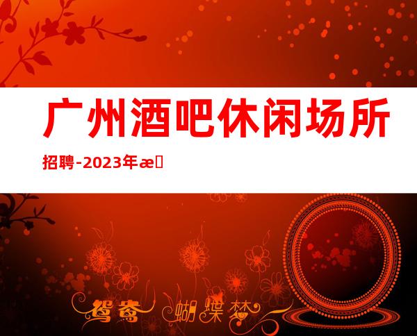 广州酒吧休闲场所招聘-2023年无任何费用真实可靠
