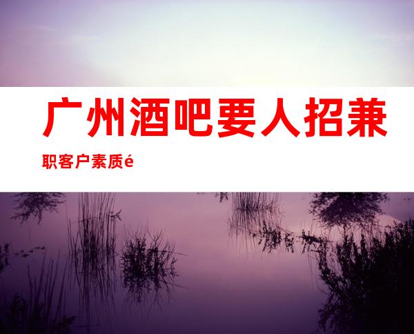 广州酒吧要人招兼职客户素质高 2023全力以赴