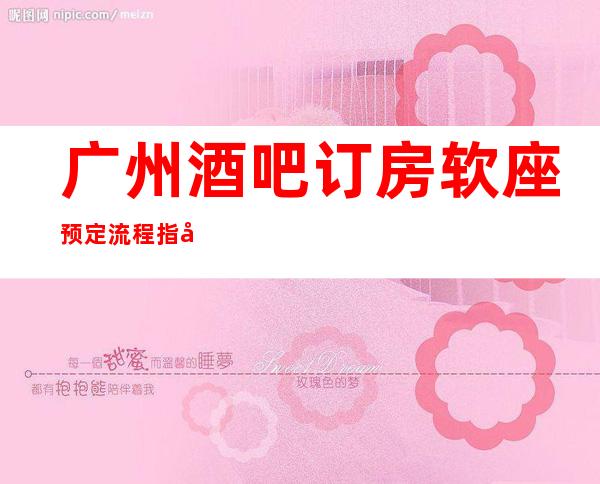 广州酒吧订房软座预定流程指南-广州酒吧场所预订信息