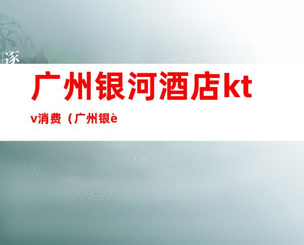 广州银河酒店ktv消费(广州银荘KTV)