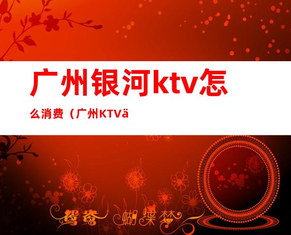 广州银河ktv怎么消费(广州KTV价格)