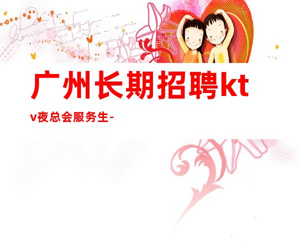 广州长期招聘ktv夜总会服务生-跟我踏实赚钱每天收入起步