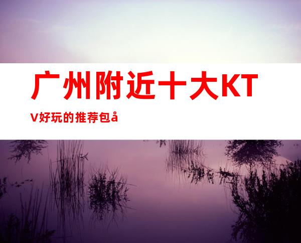 广州附近十大KTV好玩的推荐包厢预定排名攻略
