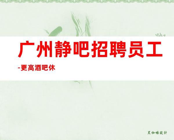 广州静吧招聘员工-更高酒吧休闲场所在线应聘咨询