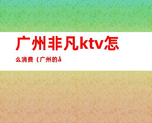 广州非凡ktv怎么消费(广州的商务ktv)