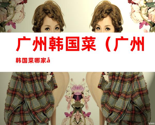 广州韩国菜(广州韩国菜哪家好吃菜哪家好)