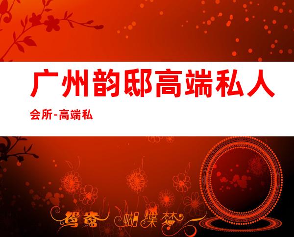 广州韵邸高端私人会所-高端私人会所是干啥的?